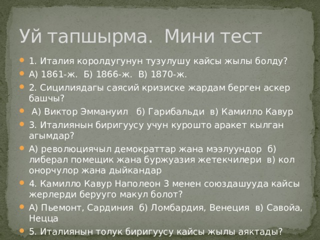 Уй тапшырма. Мини тест 1. Италия королдугунун тузулушу кайсы жылы болду? А) 1861-ж. Б) 1866-ж. В) 1870-ж. 2. Сицилиядагы саясий кризиске жардам берген аскер башчы?  А) Виктор Эммануил б) Гарибальди в) Камилло Кавур 3. Италиянын биригуусу учун курошто аракет кылган агымдар? А) революциячыл демократтар жана мээлуундор б) либерал помещик жана буржуазия жетекчилери в) кол онорчулор жана дыйкандар 4. Камилло Кавур Наполеон 3 менен союздашууда кайсы жерлерди берууго макул болот? А) Пьемонт, Сардиния б) Ломбардия, Венеция в) Савойа, Нецца 5. Италиянын толук биригуусу кайсы жылы аяктады? А) 1861-ж. Б) 1866-ж. В) 1870-ж. 