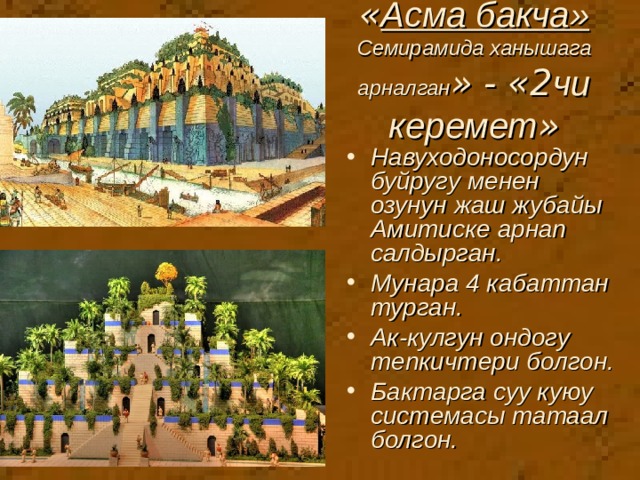 « Асма бакча»  Семирамида ханышага арналган » - «2 чи керемет » Навуходоносордун буйругу менен озунун жаш жубайы Амитиске арнап салдырган. Мунара 4 кабаттан турган. Ак-кулгун ондогу тепкичтери болгон. Бактарга суу куюу системасы татаал болгон. 