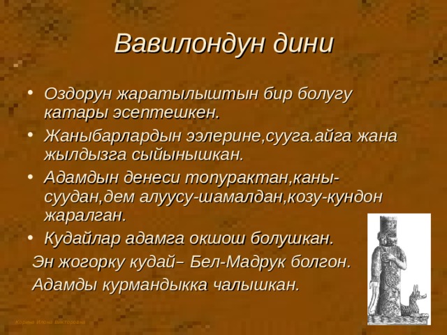 Вавилондун дини Оздорун жаратылыштын бир болугу катары эсептешкен. Жаныбарлардын ээлерине,сууга.айга жана жылдызга сыйынышкан. Адамдын денеси топурактан,каны-суудан,дем алуусу-шамалдан,козу-кундон жаралган. Кудайлар адамга окшош болушкан.  Эн жогорку кудай – Бел-Мадрук болгон.  Адамды курмандыкка чалышкан. 