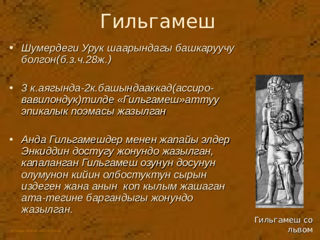 Гильгамеш Шумердеги Урук шаарындагы башкаруучу болгон ( б.з.ч.28ж. ) 3 к.аягында-2к.башындааккад(ассиро-вавилондук)тилде «Гильгамеш»аттуу эпикалык поэмасы жазылган  Анда Гильгамешдер менен жапайы элдер Энкиддин достугу жонундо жазылган,  капаланган Гильгамеш озунун досунун олумунон кийин олбостуктун сырын издеген жана анын коп кылым жашаган ата-тегине баргандыгы жонундо жазылган. Гильгамеш со львом 