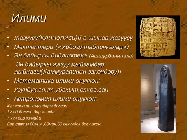 Илими Жазуусу (клинопись) б.а.шынаа жазуусу Мектептери (« Уйдогу табличкалар ») Эн байыркы библиотека  (Ашшурбанипала)  Эн байыркы жазуу мыйзамдар жыйнагы(Хаммурапинин закондору) ) Математика илими онуккон: Узундук,аянт,убакыт,олчоо,сан Астрономия илими онуккон: Кун жана ай календары болгон 1 2 ай болгон бир жылда 7 кун бир жумада Бир сааты 60мин.,60мин.60 секундка болушкон 