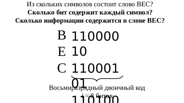 Из скольких символов состоит слово ВЕС? Сколько бит содержит каждый символ? Сколько информации содержится в слове ВЕС? В  Е  С 11000010 11000101 11010001 Восьмиразрядный двоичный код i = 8 битов 