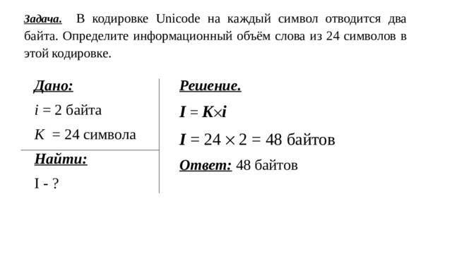 Задача.  В кодировке Unicode на каждый символ отводится два байта. Определите информационный объём слова из 24 символов в этой кодировке. Дано: Решение.  i = 2 байта I = K  i К = 24 символа I = 24  2 = 48 байтов Найти: Ответ: 48 байтов I - ? 