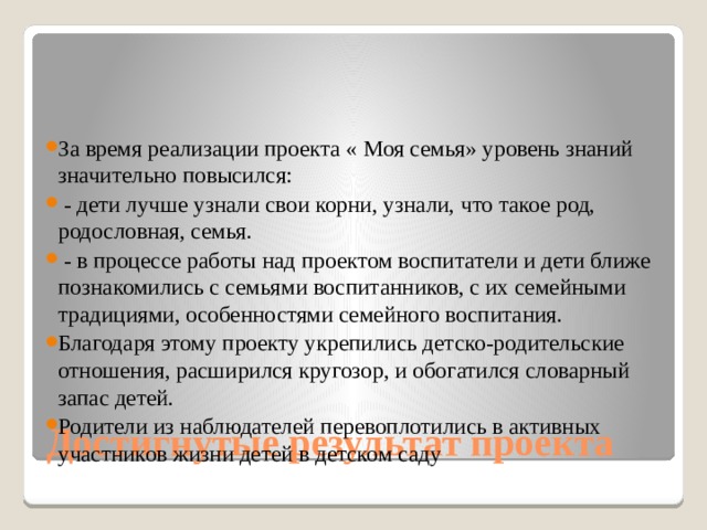 За время реализации проекта « Моя семья» уровень знаний значительно повысился:   - дети лучше узнали свои корни, узнали, что такое род, родословная, семья.   - в процессе работы над проектом воспитатели и дети ближе познакомились с семьями воспитанников, с их семейными традициями, особенностями семейного воспитания. Благодаря этому проекту укрепились детско-родительские отношения, расширился кругозор, и обогатился словарный запас детей. Родители из наблюдателей перевоплотились в активных участников жизни детей в детском саду Достигнутые результат проекта 