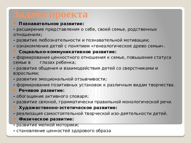 Задачи проекта Познавательное развитие: -  расширение представления о себе, своей семье, родственных отношениях; -  развитие любознательности и познавательной мотивации; -  ознакомление детей с понятием «генеалогическое древо семьи». Социально-коммуникативное развитие: -  формирование ценностного отношения к семье, повышение статуса семьи в       глазах ребенка; -  развитие общения и взаимодействия детей со сверстниками и взрослыми; -  развитие эмоциональной отзывчивости; -  формирование позитивных установок к различным видам творчества. Речевое развитие: -  обогащение активного словаря; -  развитие связной, грамматически правильной монологической речи. Художественно-эстетическое развитие: -  реализация самостоятельной творческой изо-деятельности детей. Физическое развитие: -  развитие мелкой моторики; -  становление ценностей здорового образа 