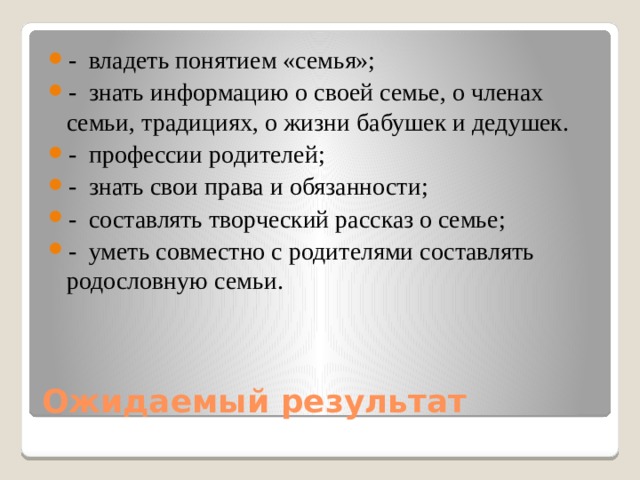 -   владеть понятием «семья»; -   знать информацию о своей семье, о членах семьи, традициях, о жизни бабушек и дедушек. -   профессии родителей; -   знать свои права и обязанности; -   составлять творческий рассказ о семье; -   уметь совместно с родителями составлять родословную семьи.   Ожидаемый результат 