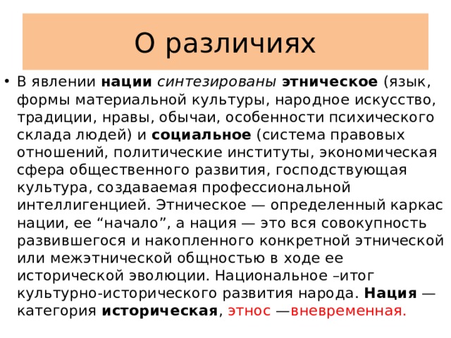 О различиях В явлении нации  синтезированы  этническое (язык, формы материальной культуры, народное искусство, традиции, нравы, обычаи, особенности психического склада людей) и социальное (система правовых отношений, политические институты, экономическая сфера общественного развития, господствующая культура, создаваемая профессиональной интеллигенцией. Этническое — определенный каркас нации, ее “начало”, а нация — это вся совокупность развившегося и накопленного конкретной этнической или межэтнической общностью в ходе ее исторической эволюции. Национальное –итог культурно-исторического развития народа. Нация — категория историческая , этнос — вневременная. 