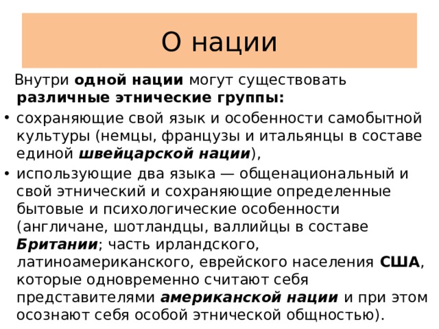 О нации  Внутри одной нации могут существовать различные этнические группы: сохраняющие свой язык и особенности самобытной культуры (немцы, французы и итальянцы в составе единой швейцарской нации ), использующие два языка — общенациональный и свой этнический и сохраняющие определенные бытовые и психологические особенности (англичане, шотландцы, валлийцы в составе Британии ; часть ирландского, латиноамериканского, еврейского населения США , которые одновременно считают себя представителями американской нации и при этом осознают себя особой этнической общностью). 