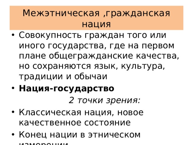 Межэтническая ,гражданская нация Совокупность граждан того или иного государства, где на первом плане общегражданские качества, но сохраняются язык, культура, традиции и обычаи Нация-государство  2 точки зрения: Классическая нация, новое качественное состояние Конец нации в этническом измерении 