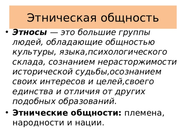 Этническая общность Этносы  — это большие группы людей, обладающие общностью культуры, языка,психологического склада, сознанием нерасторжимости исторической судьбы,осознанием своих интересов и целей,своего единства и отличия от других подобных образований. Этнические общности: племена, народности и нации. 