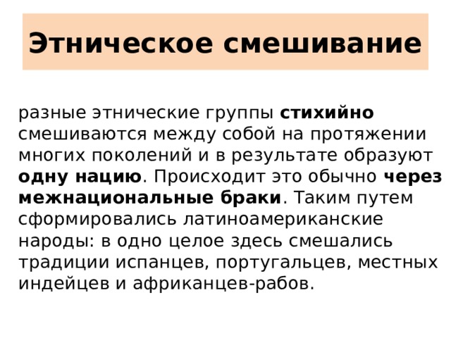 Этническое смешивание   разные этнические группы стихийно смешиваются между собой на протяжении многих поколений и в результате образуют одну нацию . Происходит это обычно через межнациональные браки . Таким путем сформировались латиноамериканские народы: в одно целое здесь смешались традиции испанцев, португальцев, местных индейцев и африканцев-рабов.    