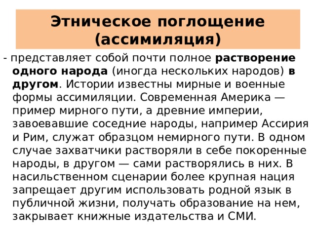 Этническое поглощение (ассимиляция) - представляет собой почти полное растворение одного народа (иногда нескольких народов) в другом . Истории известны мирные и военные формы ассимиляции. Современная Америка — пример мирного пути, а древние империи, завоевавшие соседние народы, например Ассирия и Рим, служат образцом немирного пути. В одном случае захватчики растворяли в себе покоренные народы, в другом — сами растворялись в них. В насильственном сценарии более крупная нация запрещает другим использовать родной язык в публичной жизни, получать образование на нем, закрывает книжные издательства и СМИ. 