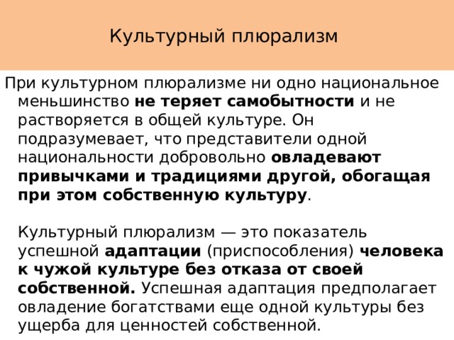  Культурный плюрализм   При культурном плюрализме ни одно национальное меньшинство не теряет самобытности и не растворяется в общей культуре. Он подразумевает, что представители одной национальности добровольно овладевают привычками и традициями другой, обогащая при этом собственную культуру .   Культурный плюрализм — это показатель успешной адаптации (приспособления) человека к чужой культуре без отказа от своей собственной. Успешная адаптация предполагает овладение богатствами еще одной культуры без ущерба для ценностей собственной. 