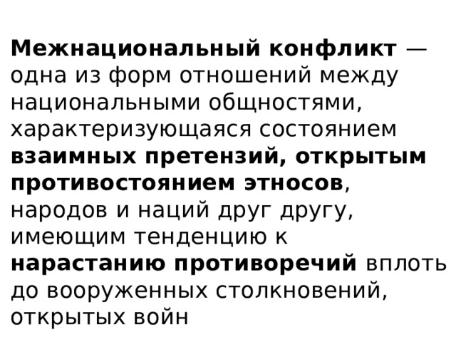 Межнациональный конфликт — одна из форм отношений между национальными общностями, характеризующаяся состоянием взаимных претензий, открытым противостоянием этносов , народов и наций друг другу, имеющим тенденцию к нарастанию противоречий вплоть до вооруженных столкновений, открытых войн 