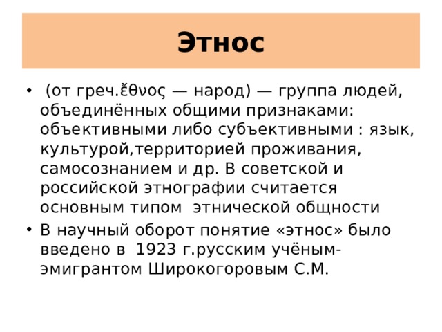 Этнос  (от греч.ἔθνος — народ) — группа людей, объединённых общими признаками: объективными либо субъективными : язык, культурой,территорией проживания, самосознанием и др. В советской и российской этнографии считается основным типом этнической общности В научный оборот понятие «этнос» было введено в 1923 г.русским учёным-эмигрантом Широкогоровым С.М. 