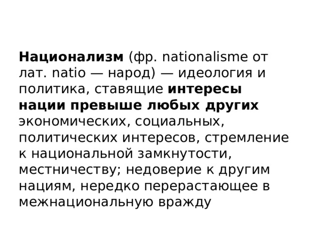   Национализм (фр. nationalisme от лат. natio — народ) — идеология и политика, ставящие интересы нации превыше любых других экономических, социальных, политических интересов, стремление к национальной замкнутости, местничеству; недоверие к другим нациям, нередко перерастающее в межнациональную вражду 