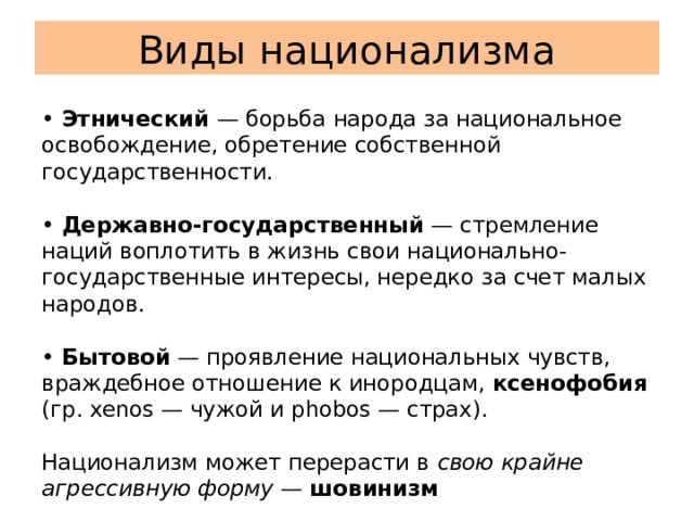 Виды национализма  • Этнический — борьба народа за национальное освобождение, обретение собственной государственности.   • Державно-государственный — стремление наций воплотить в жизнь свои национально-государственные интересы, нередко за счет малых народов.   • Бытовой — проявление национальных чувств, враждебное отношение к инородцам, ксенофобия (гр. xenos — чужой и phobos — страх).   Национализм может перерасти в свою крайне агрессивную форму — шовинизм 