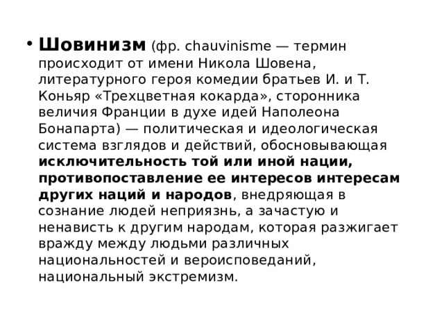 Шовинизм (фр. chauvinisme — термин происходит от имени Никола Шовена, литературного героя комедии братьев И. и Т. Коньяр «Трехцветная кокарда», сторонника величия Франции в духе идей Наполеона Бонапарта) — политическая и идеологическая система взглядов и действий, обосновывающая исключительность той или иной нации, противопоставление ее интересов интересам других наций и народов , внедряющая в сознание людей неприязнь, а зачастую и ненависть к другим народам, которая разжигает вражду между людьми различных национальностей и вероисповеданий, национальный экстремизм.    