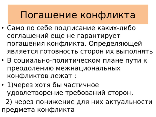 Погашение конфликта Само по себе подписание каких-либо соглашений еще не гарантирует погашения конфликта. Определяющей является готовность сторон их выполнять В социально-политическом плане пути к преодолению межнациональных конфликтов лежат : 1)через хотя бы частичное удовлетворение требований сторон,  2) через понижение для них актуальности предмета конфликта 