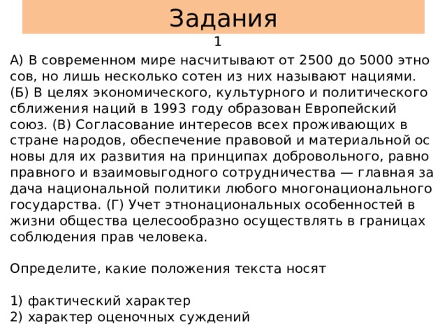 Задания  1 А) В со­вре­мен­ном мире на­счи­ты­ва­ют от 2500 до 5000 эт­но­сов, но лишь не­сколь­ко сотен из них на­зы­ва­ют на­ци­я­ми. (Б) В целях эко­но­ми­че­ско­го, куль­тур­но­го и по­ли­ти­че­ско­го сбли­же­ния наций в 1993 году об­ра­зо­ван Ев­ро­пей­ский союз. (В) Со­гла­со­ва­ние ин­те­ре­сов всех про­жи­ва­ю­щих в стра­не на­ро­дов, обес­пе­че­ние пра­во­вой и ма­те­ри­аль­ной ос­но­вы для их раз­ви­тия на прин­ци­пах доб­ро­воль­но­го, рав­но­прав­но­го и вза­и­мо­вы­год­но­го со­труд­ни­че­ства — глав­ная за­да­ча на­ци­о­нальной по­ли­ти­ки лю­бо­го мно­го­на­ци­о­наль­но­го го­су­дар­ства. (Г) Учет эт­но­на­ци­о­нальных осо­бен­но­стей в жизни об­ще­ства це­ле­со­об­раз­но осу­ществ­лять в гра­ни­цах со­блю­де­ния прав че­ло­ве­ка.   Опре­де­ли­те, какие по­ло­же­ния тек­ста носят   1) фак­ти­че­ский ха­рак­тер  2) ха­рак­тер оце­ноч­ных суж­де­ний  