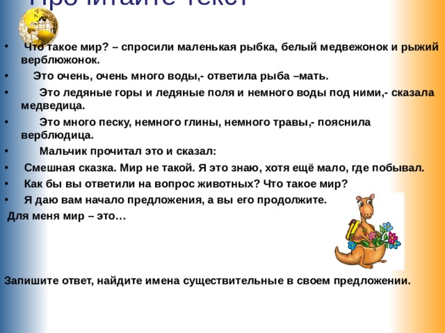 Прочитайте текст    Что такое мир? – спросили маленькая рыбка, белый медвежонок и рыжий верблюжонок.  Это очень, очень много воды,- ответила рыба –мать.  Это ледяные горы и ледяные поля и немного воды под ними,- сказала медведица.  Это много песку, немного глины, немного травы,- пояснила верблюдица.  Мальчик прочитал это и сказал:  Смешная сказка. Мир не такой. Я это знаю, хотя ещё мало, где побывал.  Как бы вы ответили на вопрос животных? Что такое мир?  Я даю вам начало предложения, а вы его продолжите.  Для меня мир – это…    Запишите ответ, найдите имена существительные в своем предложении. 