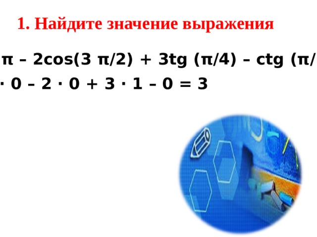 1. Найдите значение выражения 2 sin π – 2cos(3 π /2 ) + 3tg ( π / 4) – ctg ( π / 2 )  = 2 ∙ 0 – 2 ∙ 0 + 3 ∙ 1 – 0  = 3 