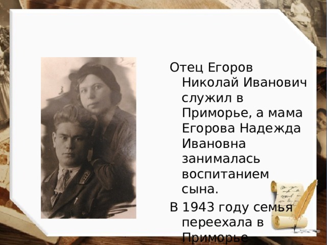 Отец Егоров Николай Иванович служил в Приморье, а мама Егорова Надежда Ивановна занималась воспитанием сына. В 1943 году семья переехала в Приморье по месту службы отца 