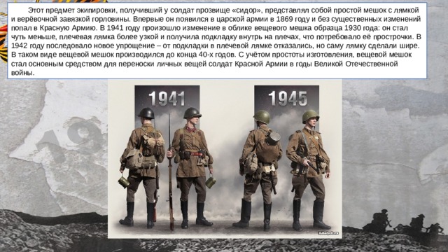   Этот предмет экипировки, получивший у солдат прозвище «сидор», представлял собой простой мешок с лямкой и верёвочной завязкой горловины. Впервые он появился в царской армии в 1869 году и без существенных изменений попал в Красную Армию. В 1941 году произошло изменение в облике вещевого мешка образца 1930 года: он стал чуть меньше, плечевая лямка более узкой и получила подкладку внутрь на плечах, что потребовало её прострочки. В 1942 году последовало новое упрощение – от подкладки в плечевой лямке отказались, но саму лямку сделали шире. В таком виде вещевой мешок производился до конца 40-х годов. С учётом простоты изготовления, вещевой мешок стал основным средством для переноски личных вещей солдат Красной Армии в годы Великой Отечественной войны.   Сидор 