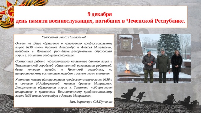 9 декабря  день памяти военнослужащих, погибших в Чеченской Республике. Уважаемая Раиса Николаевна! Ответ на Ваше обращение о присвоению профессиональному лицею №36 имени братьев Александра и Алексея Микряковых, погибших в Чеченской республике, Департамент образования мэрии г. Тольятти сообщает следующее. Совместная работа педагогического коллектива данного лицея и Тольяттинской городской общественной организации родителей, дети которых погибли в Чеченской республике, по патриотическому воспитанию молодежи заслуживает внимания. Учитывая мнение администрации профессионального лицея №36 и и согласие И.А.Микряковой, матери братьев Микряковых, Департамент образования мэрии г. Тольятти поддерживает инициативу о присвоении Тольяттинскому профессиональному лицею №36 имени Александра и Алексея Микряковых. Зам. директора С.А.Пунченко 