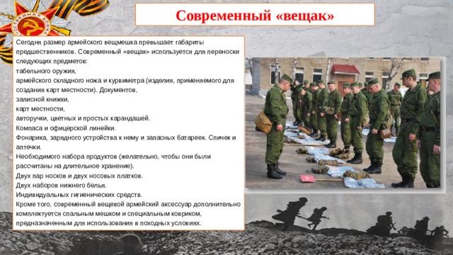 Современный «вещак» Сегодня размер армейского вещмешка превышает габариты предшественников. Современный «вещак» используется для переноски следующих предметов: табельного оружия, армейского складного ножа и курвиметра (изделия, применяемого для создания карт местности). Документов, записной книжки, карт местности, авторучки, цветных и простых карандашей. Компаса и офицерской линейки. Фонарика, зарядного устройства к нему и запасных батареек. Спичек и аптечки. Необходимого набора продуктов (желательно, чтобы они были рассчитаны на длительное хранение). Двух пар носков и двух носовых платков. Двух наборов нижнего белья. Индивидуальных гигиенических средств. Кроме того, современный вещевой армейский аксессуар дополнительно комплектуется спальным мешком и специальным ковриком, предназначенным для использования в походных условиях. 