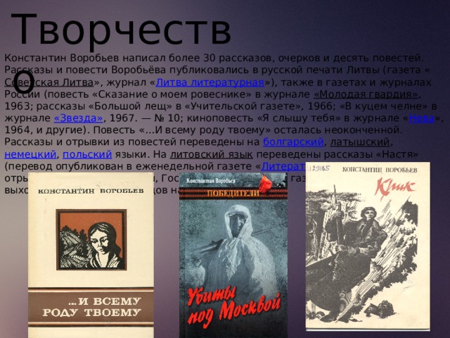 Творчество Константин Воробьев написал более 30 рассказов, очерков и десять повестей. Рассказы и повести Воробьёва публиковались в русской печати Литвы (газета « Советская Литва », журнал « Литва литературная »), также в газетах и журналах России (повесть «Сказание о моем ровеснике» в журнале  «Молодая гвардия» , 1963; рассказы «Большой лещ» в «Учительской газете», 1966; «В куцем челне» в журнале  «Звезда» , 1967. — № 10; киноповесть «Я слышу тебя» в журнале « Нева », 1964, и другие). Повесть «…И всему роду твоему» осталась неоконченной. Рассказы и отрывки из повестей переведены на  болгарский ,  латышский ,  немецкий ,  польский  языки. На  литовский язык  переведены рассказы «Настя» (перевод опубликован в еженедельной газете « Литература ир  мянас », 1968), отрывок из повести «Это мы, Господи!» (ежедневная газета « Теса », 1988); выходили сборники переводов на литовский язык. 