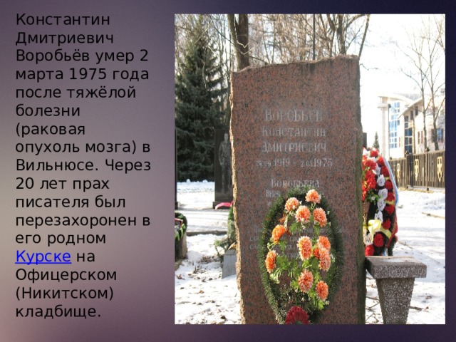 Константин Дмитриевич Воробьёв умер 2 марта 1975 года после тяжёлой болезни (раковая опухоль мозга) в Вильнюсе. Через 20 лет прах писателя был перезахоронен в его родном  Курске  на Офицерском (Никитском) кладбище. 