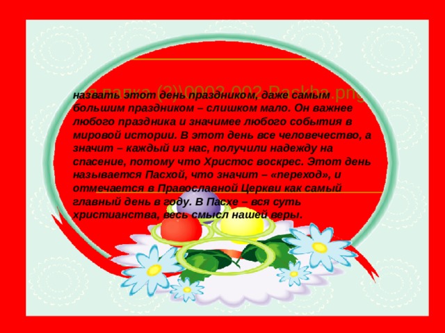Новая папка (2)\0002-002-Paskha.png назвать этот день праздником, даже самым большим праздником – слишком мало. Он важнее любого праздника и значимее любого события в мировой истории. В этот день все человечество, а значит – каждый из нас, получили надежду на спасение, потому что Христос воскрес. Этот день называется Пасхой, что значит – «переход», и отмечается в Православной Церкви как самый главный день в году. В Пасхе – вся суть христианства, весь смысл нашей веры. 
