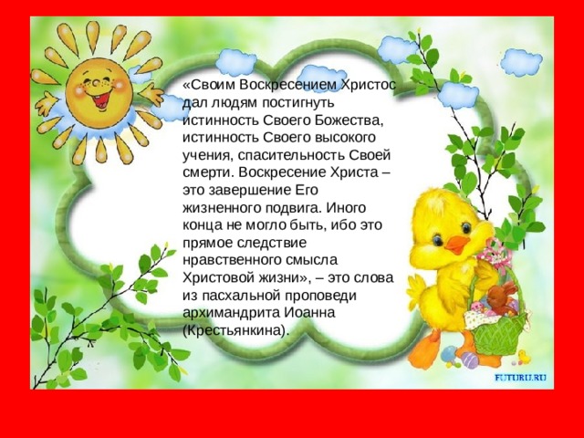 «Своим Воскресением Христос дал людям постигнуть истинность Своего Божества, истинность Своего высокого учения, спасительность Своей смерти. Воскресение Христа – это завершение Его жизненного подвига. Иного конца не могло быть, ибо это прямое следствие нравственного смысла Христовой жизни», – это слова из пасхальной проповеди архимандрита Иоанна (Крестьянкина). 