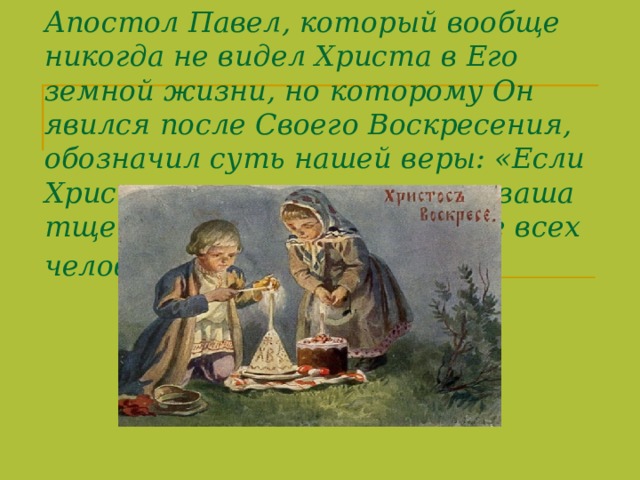 Апостол Павел, который вообще никогда не видел Христа в Его земной жизни, но которому Он явился после Своего Воскресения, обозначил суть нашей веры: «Если Христос не воскрес, то вера ваша тщетна... то мы несчастнее всех человеков» (1Кор.15,17-19 ).  