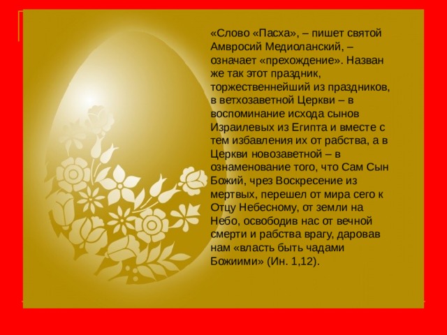 «Слово «Пасха», – пишет святой Амвросий Медиоланский, – означает «прехождение». Назван же так этот праздник, торжественнейший из праздников, в ветхозаветной Церкви – в воспоминание исхода сынов Израилевых из Египта и вместе с тем избавления их от рабства, а в Церкви новозаветной – в ознаменование того, что Сам Сын Божий, чрез Воскресение из мертвых, перешел от мира сего к Отцу Небесному, от земли на Небо, освободив нас от вечной смерти и рабства врагу, даровав нам «власть быть чадами Божиими» (Ин. 1,12). 