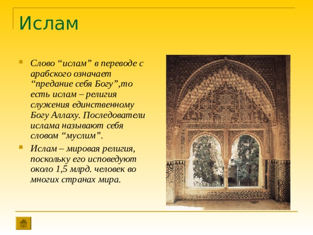 Ислам Слово “ислам” в переводе с арабского означает “предание себя Богу”,то есть ислам – религия служения единственному Богу Аллаху. Последователи ислама называют себя словом “муслим”. Ислам – мировая религия, поскольку его исповедуют около 1,5 млрд. человек во многих странах мира. 