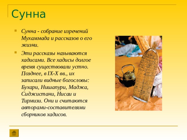 Сунна Сунна - собрание изречений Мухаммада и рассказов о его жизни. Эти рассказы называются хадисами. Все хадисы долгое время существовали устно. Позднее, в IX-X вв., их записали видные богословы: Бухари, Нишапури, Маджа, Сиджистани, Нисаи и Тирмизи. Они и считаются авторами-составителями сборников хадисов. 