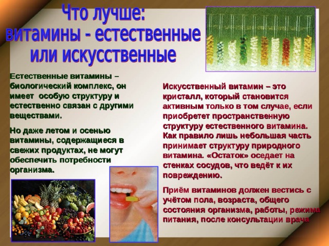 Естественные витамины – биологический комплекс, он имеет особую структуру и естественно связан с другими веществами. Но даже летом и осенью витамины, содержащиеся в свежих продуктах, не могут обеспечить потребности организма. Искусственный витамин – это кристалл, который становится активным только в том случае, если приобретет пространственную структуру естественного витамина. Как правило лишь небольшая часть принимает структуру природного витамина. «Остаток» оседает на стенках сосудов, что ведёт к их повреждению. Приём витаминов должен вестись с учётом пола, возраста, общего состояния организма, работы, режима питания, после консультации врача 