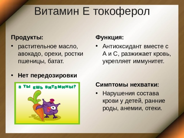 Витамин Е токоферол   Продукты: Функция: растительное масло, авокадо, орехи, ростки пшеницы, батат. Антиоксидант вместе с А и С, разжижает кровь, укрепляет иммунитет. Нет передозировки Симптомы нехватки: Нарушения состава крови у детей, ранние роды, анемии, отеки. 