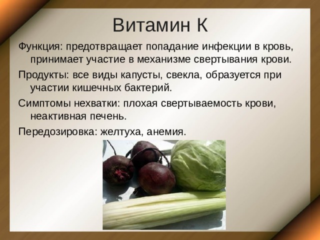 Витамин К Функция: предотвращает попадание инфекции в кровь, принимает участие в механизме свертывания крови. Продукты: все виды капусты, свекла, образуется при участии кишечных бактерий. Симптомы нехватки: плохая свертываемость крови, неактивная печень. Передозировка: желтуха, анемия. 