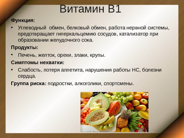 Витамин В1  Функция: Углеводный обмен, белковый обмен, работа нервной системы, предотвращает гиперкальцемию сосудов, катализатор при образовании желудочного сока. Продукты: Печень, желток, орехи, злаки, крупы. Симптомы нехватки: Слабость, потеря аппетита, нарушения работы НС, болезни сердца. Группа риска: подростки, алкоголики, спортсмены. 