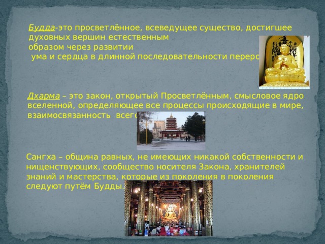Будда -это просветлённое, всеведущее существо, достигшее духовных вершин естественным  образом через развитии  ума и сердца в длинной последовательности перерождений. Дхарма – это закон, открытый Просветлённым, смысловое ядро вселенной, определяющее все процессы происходящие в мире, взаимосвязанность всего. Сангха – община равных, не имеющих никакой собственности и нищенствующих, сообщество носителя Закона, хранителей знаний и мастерства, которые из поколения в поколения следуют путём Будды. 