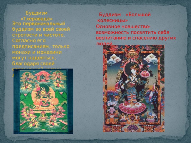 Буддизм «Тхеравада»  Буддизм «Большой колесницы» Это первоначальный буддизм во всей своей строгости и чистоте. Согласно его предписаниям, только монахи и монахини могут надеяться, благодаря своей отрешенной жизни, достигнуть нирваны. Основное новшество-возможность посвятить себя воспитанию и спасению других людей. 