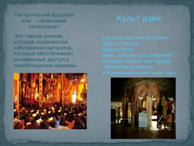 Тантрический буддизм или «Алмазная колесница» Культ дзен Это тайное учение, которое основано на соблюдении ритуалов, которые обеспечивают мгновенный доступ к освобождению нирваны. 2 школы при монастырях: Школа Ринзай Школа Сото Цель: достигнуть озарения, которое познал сам Будда  Основное духовное упраднение-медитация сидя 