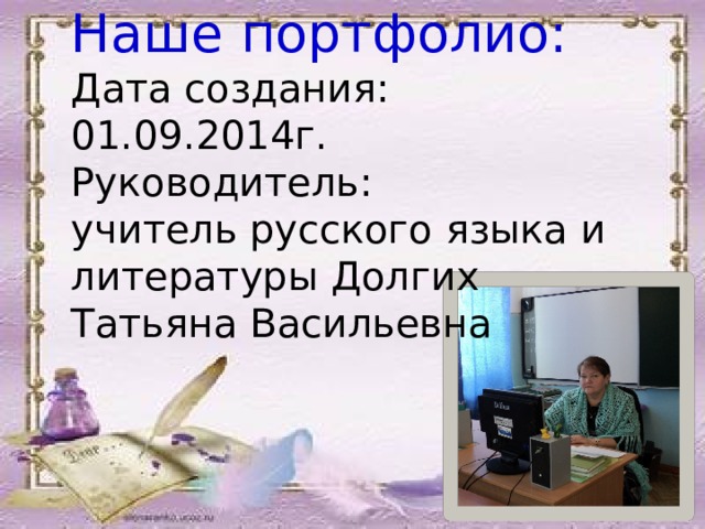 Наше портфолио:  Дата создания: 01.09.2014г.  Руководитель:  учитель русского языка и литературы Долгих Татьяна Васильевна