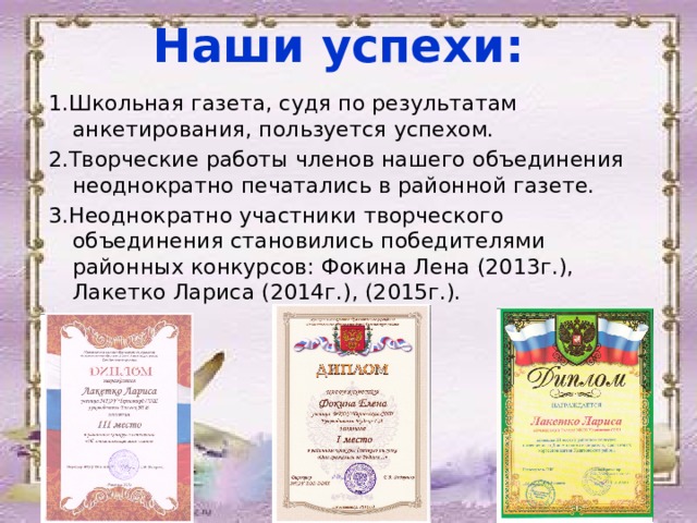 Наши успехи: 1.Школьная газета, судя по результатам анкетирования, пользуется успехом. 2.Творческие работы членов нашего объединения неоднократно печатались в районной газете. 3.Неоднократно участники творческого объединения становились победителями районных конкурсов: Фокина Лена (2013г.), Лакетко Лариса (2014г.), (2015г.).