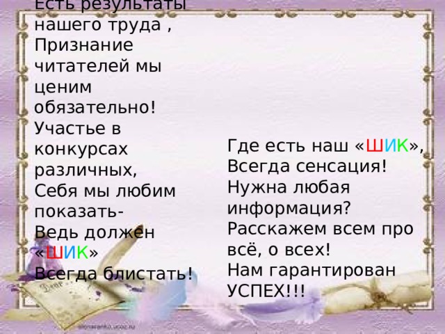 Есть результаты нашего труда , Признание читателей мы ценим обязательно! Участье в конкурсах различных, Себя мы любим показать- Ведь должен « Ш И К » Всегда блистать! Где есть наш « Ш И К », Всегда сенсация! Нужна любая информация? Расскажем всем про всё, о всех! Нам гарантирован УСПЕХ!!!