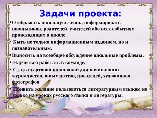 Задачи проекта: Отображать школьную жизнь, информировать школьников, родителей, учителей обо всех событиях, происходящих в школе.  Быть не только информационным изданием, но и познавательным. Выносить на всеобщее обсуждение школьные проблемы.  Научиться работать в команде.  Стать стартовой площадкой для начинающих журналистов, юных поэтов, писателей, художников, фотографов.  Привить желание пользоваться литературным языком не только на уроках русского языка и литературы.