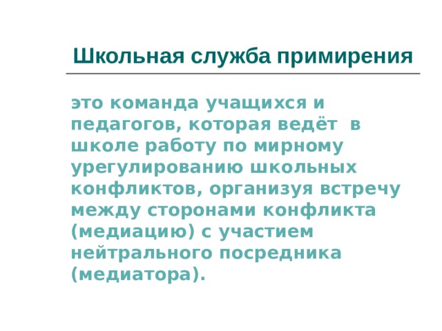 Школьная служба примирения это команда учащихся и педагогов, которая ведёт в школе работу по мирному урегулированию школьных конфликтов, организуя встречу между сторонами конфликта (медиацию) с участием нейтрального посредника (медиатора). 